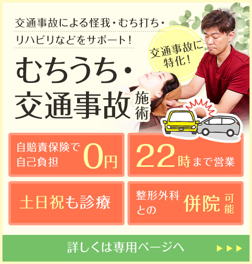 交通事故による怪我・むち打ち・リハビリなどをサポート！むちうち・交通事故施術 交通事故に特化！自賠責保険で自己負担0円 22時まで営業 土日祝も診療 整形外科との併院可能 詳しくは専用ページへ