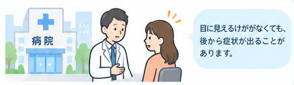 目に見えるケガがなくても、後から症状が出ることがあります。
